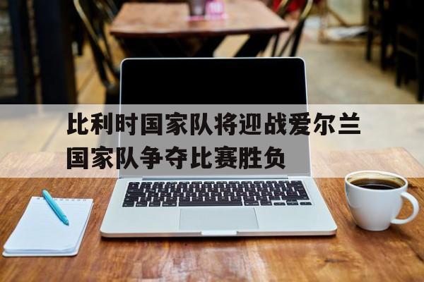 比利时国家队将迎战爱尔兰国家队争夺比赛胜负的简单介绍