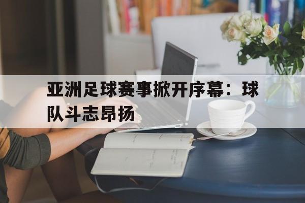 关于亚洲足球赛事掀开序幕：球队斗志昂扬的信息