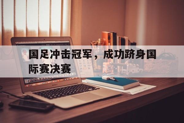国足冲击冠军，成功跻身国际赛决赛