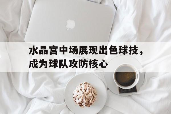 水晶宫中场展现出色球技，成为球队攻防核心的简单介绍