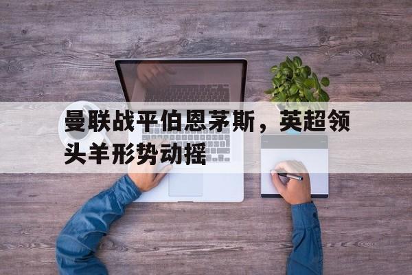 关于曼联战平伯恩茅斯，英超领头羊形势动摇的信息