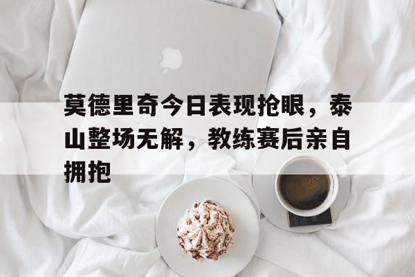 莫德里奇今日表现抢眼，泰山整场无解，教练赛后亲自拥抱
