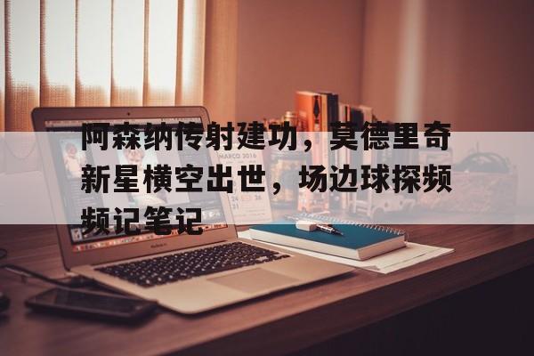 阿森纳传射建功，莫德里奇新星横空出世，场边球探频频记笔记