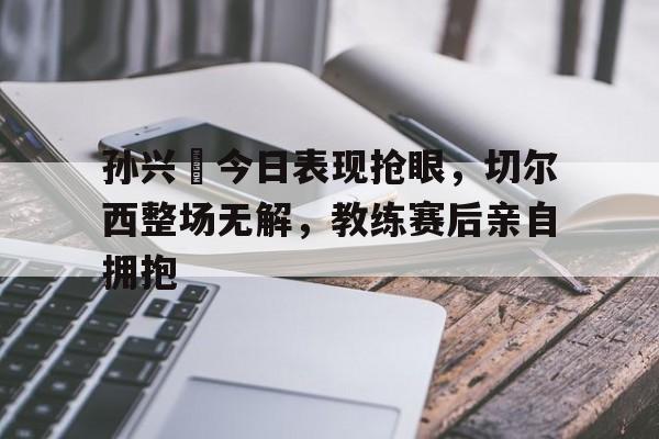 孙兴慜今日表现抢眼，切尔西整场无解，教练赛后亲自拥抱孙兴慜惊讶热刺延长续约一年