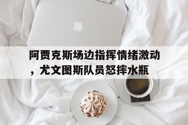 阿贾克斯场边指挥情绪激动，尤文图斯队员怒摔水瓶