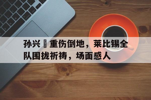 孙兴慜重伤倒地，莱比锡全队围拢祈祷，场面感人孙兴慜庆祝动作
